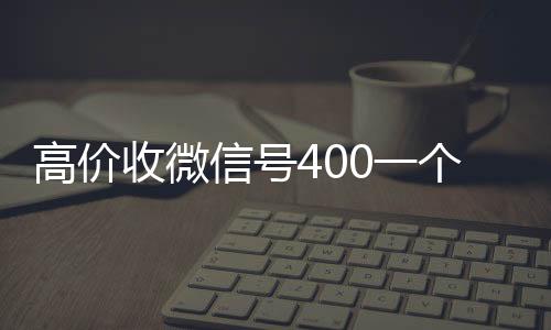 高价收微信号400一个不收购微信号秒结账成问题（收微信号400至1200一个秒结账）